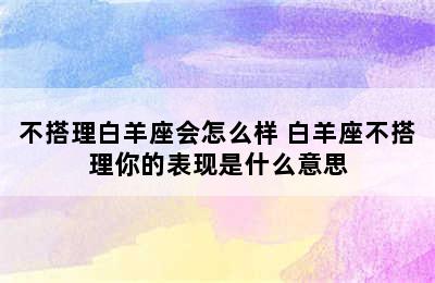 不搭理白羊座会怎么样 白羊座不搭理你的表现是什么意思